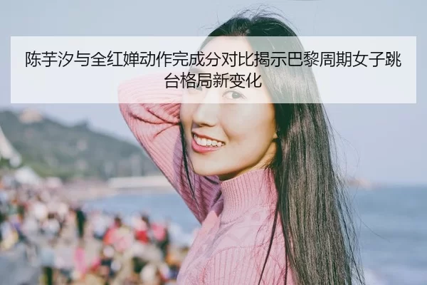 陈芋汐与全红婵动作完成分对比揭示巴黎周期女子跳台格局新变化