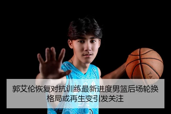 郭艾伦恢复对抗训练最新进度男篮后场轮换格局或再生变引发关注