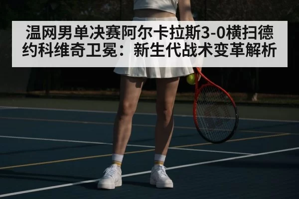 温网男单决赛阿尔卡拉斯3-0横扫德约科维奇卫冕：新生代战术变革解析